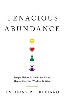 Tenacious Abundance: Simple Habits & Hacks for Being Happy, Healthy, Wealthy & Wise by Trupiano, Anthony R.