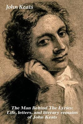 The Man Behind The Lyrics: Life, letters, and literary remains of John Keats: Complete Letters and Two Extensive Biographies of one of the most b by Keats, John