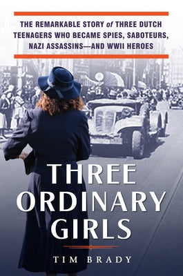 Three Ordinary Girls: The Remarkable Story of Three Dutch Teenagers Who Became Spies, Saboteurs, Nazi Assassinsand WWII Heroes by Brady, Tim