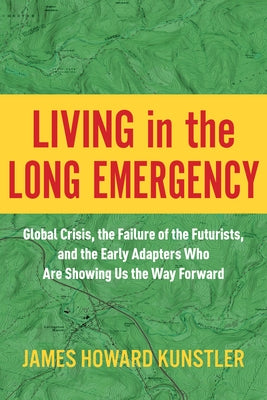 Living in the Long Emergency: Global Crisis, the Failure of the Futurists, and the Early Adapters Who Are Showing Us the Way Forward by Kunstler, James Howard