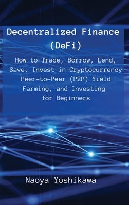 Decentralized Finance (DeFi): How to Trade, Borrow, Lend, Save, Invest in Cryptocurrency Peer-to-Peer (P2P) Yield Farming, and Investing for Beginne by Naoya Yoshikawa
