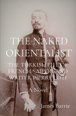The Naked Orientalist: THE TURKISH LIFE OF FRENCH SAILOR AND WRITER PIERRE LOTI A Novel by Barrie, James