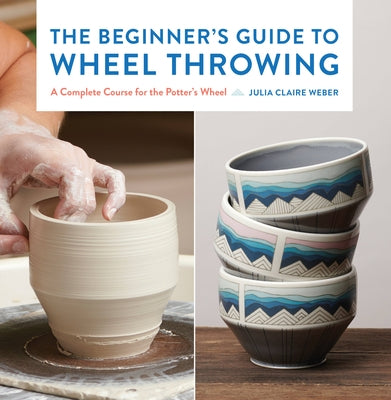 The Beginner's Guide to Wheel Throwing: A Complete Course for the Potter's Wheel by Weber, Julia Claire