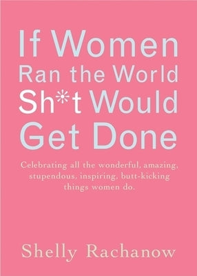 If Women Ran the World, Sh*t Would Get Done: Celebrating All the Wonderful, Amazing, Stupendous, Inspiring, Buttkicking Things Women Do by Rachanow, Shelly