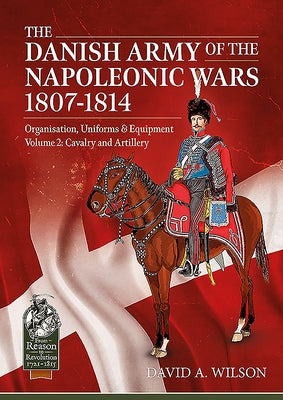 The Danish Army of the Napoleonic Wars 1801-1814, Organisation, Uniforms & Equipment Volume 2: Cavalry and Artillery by Wilson, David A.