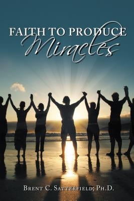 Faith to Produce Miracles by Satterfield Phd, Brent C.