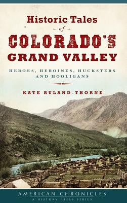 Historic Tales of Colorado's Grand Valley: Heroes, Heroines, Hucksters and Hooligans by Ruland-Thorne, Kate