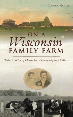 On a Wisconsin Family Farm: Historic Tales of Character, Community and Culture by Geiger, Corey A.