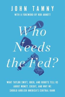 Who Needs the Fed?: What Taylor Swift, Uber, and Robots Tell Us about Money, Credit, and Why We Should Abolish America's Central Bank by Tamny, John