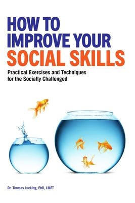 How to Improve Your Social Skills: Practical Exercises and Techniques for the Socially Challenged by Lucking, Thomas, PhD Lmft