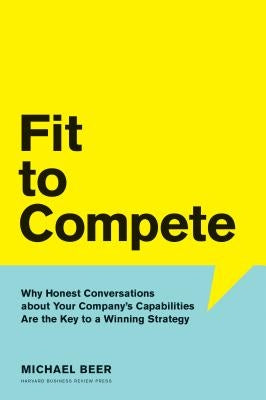 Fit to Compete: Why Honest Conversations about Your Company's Capabilities Are the Key to a Winning Strategy by Beer, Michael