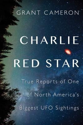 Charlie Red Star: True Reports of One of North America's Biggest UFO Sightings by Cameron, Grant
