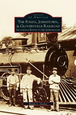 Fonda, Johnstown, & Gloversville Railroad: Sacandaga Route to the Adirondacks by Decker, Randy L.