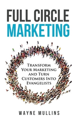 Full Circle Marketing: Transform Your Marketing & Turn Customers Into Evangelists by Mullins, Wayne