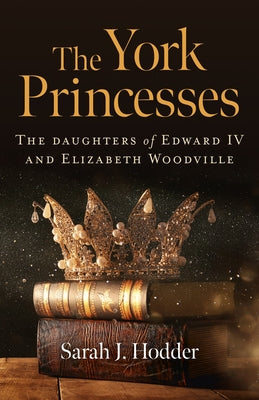 The York Princesses: The Daughters of Edward IV and Elizabeth Woodville by Hodder, Sarah J.