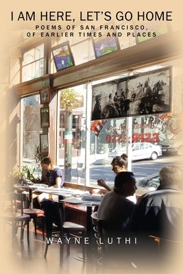 I Am Here, Let's Go Home: Poems of San Francisco, of Earlier Times and Places by Luthi, Wayne