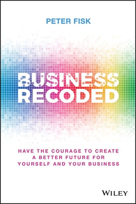 Business Recoded: Have the Courage to Create a Better Future for Yourself and Your Business by Fisk, Peter