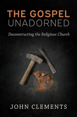 The Gospel Unadorned: Deconstructing the Religious Church by Clements, John