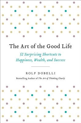 The Art of the Good Life: 52 Surprising Shortcuts to Happiness, Wealth, and Success by Dobelli, Rolf