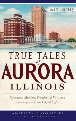 True Tales of Aurora, Illinois: Mysterious Murders, Presidential Visits and Blues Legends in the City of Lights by Hanley, Matt