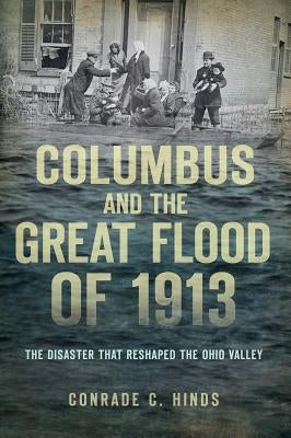 Columbus and the Great Flood of 1913: The Disaster That Reshaped the Ohio Valley by Hinds, Conrade C.