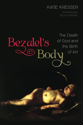 Bezalel's Body: The Death of God and the Birth of Art by Kresser, Katie