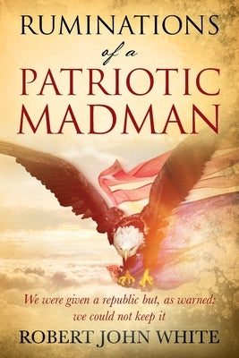Ruminations of a Patriotic Madman: We were given a republic but, as warned: we could not keep it by White, Robert John