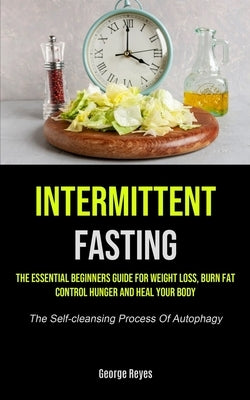 Intermittent Fasting: The Essential Beginners Guide For Weight Loss, Burn Fat, Control Hunger And Heal Your Body (The Self-cleansing Process by Reyes, George