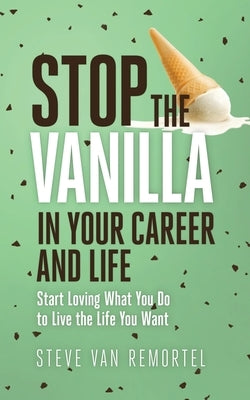 Stop the Vanilla in Your Career and Life: Start Loving What You Do to Live the Life You Want by Van Remortel, Steve