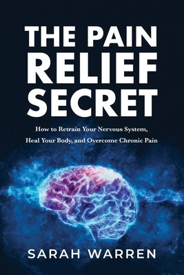 The Pain Relief Secret: How to Retrain Your Nervous System, Heal Your Body, and Overcome Chronic Pain by Warren, Sarah