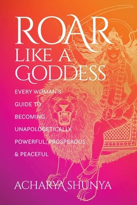 Roar Like a Goddess: Every Woman's Guide to Becoming Unapologetically Powerful, Prosperous, and Peaceful by Shunya, Acharya
