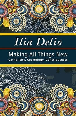 Making All Things New: Catholicity, Cosmology, Consciousness by Delio, Ilia