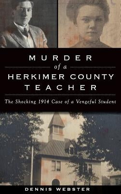 Murder of a Herkimer County Teacher: The Shocking 1914 Case of a Vengeful Student by Webster, Dennis