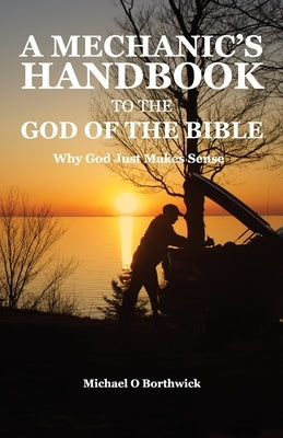 A Mechanic's Handbook To The Of The Bible: Why God Just Make Sense by Borthwick, Michael O.