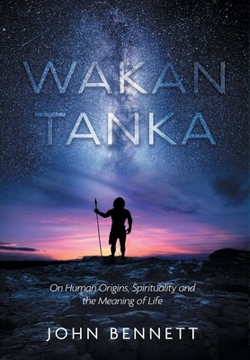 Wakan Tanka: On Human Origins, Spirituality and the Meaning of Life by Bennett, John R.