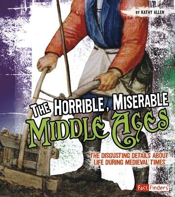 The Horrible, Miserable Middle Ages: The Disgusting Details about Life During Medieval Times by Allen, Kathy