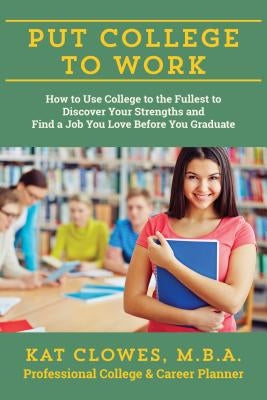 Put College to Work: How to Use College to the Fullest to Discover Your Strengths and Find a Job You Love Before You Graduate by Clowes, Kat