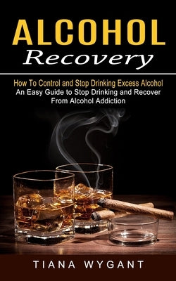Alcohol Recovery: How to Control and Stop Drinking Excess Alcohol (An Easy Guide to Stop Drinking and Recover From Alcohol Addiction) by Wygant, Tiana