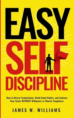 Easy Self-Discipline: How to Resist Temptations, Build Good Habits, and Achieve Your Goals WITHOUT Will Power or Mental Toughness by W. Williams, James