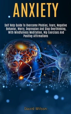 Anxiety: Self Help Guide to Overcome Phobias, Fears, Negative Behavior, Worry, Depression and Stop Overthinking, With Mindfulne by Wilson, David