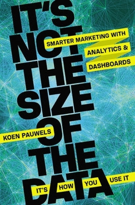 It's Not the Size of the Data -- It's How You Use It: Smarter Marketing with Analytics and Dashboards by Pauwels, Koen