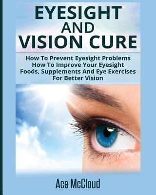 Eyesight And Vision Cure: How To Prevent Eyesight Problems: How To Improve Your Eyesight: Foods, Supplements And Eye Exercises For Better Vision by McCloud, Ace