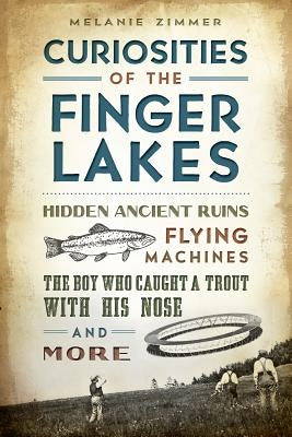 Curiosities of the Finger Lakes: Hidden Ancient Ruins, Flying Machines, the Boy Who Caught a Trout with His Nose and More by Zimmer, Melanie