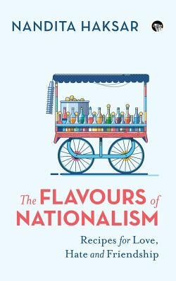 The Flavours of Nationalism: Recipes for Love, Hate and Friendship by Haksar, Nandita