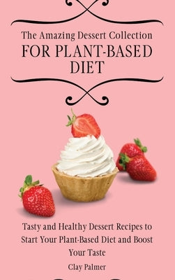 The Amazing Dessert Collection for Plant-Based Diet: Tasty and Healthy Dessert Recipes to Start Your Plant- Based Diet and Boost Your Taste by Palmer, Clay