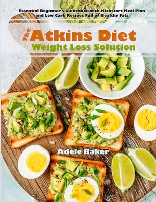 The Atkins Diet Weight Loss Solution: Essential Beginner's Guidebook with Kickstart Meal Plan and Low Carb Recipes Full of Healthy Fats by Baker, Adele