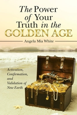 The Power of Your Truth in the Golden Age: Activation, Confirmation, and Validation of New Earth by Angela Mia White