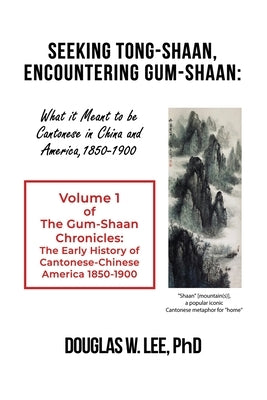 Seeking Tong-Shaan, Encountering Gum-Shaan: What it Meant to Be Cantonese in China and America, 1850-1900: The Gum-Shaan Chronicles: Volume 1 by Lee, Douglas W.