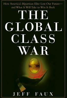 The Global Class War: How America's Bipartisan Elite Lost Our Future - And What It Will Take to Win It Back by Faux, Jeff