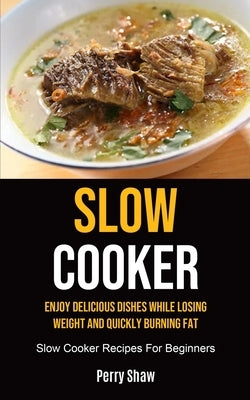 Slow Cooker: Enjoy Delicious Dishes While Losing Weight And Quickly Burning Fat (Slow Cooker Recipes For Beginners) by Shaw, Perry